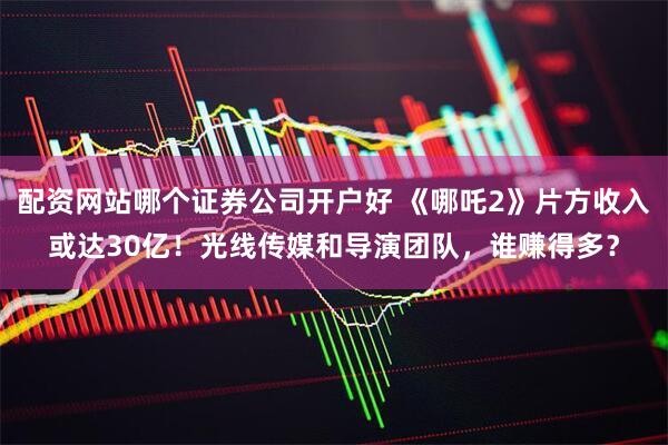 配资网站哪个证券公司开户好 《哪吒2》片方收入或达30亿！光线传媒和导演团队，谁赚得多？
