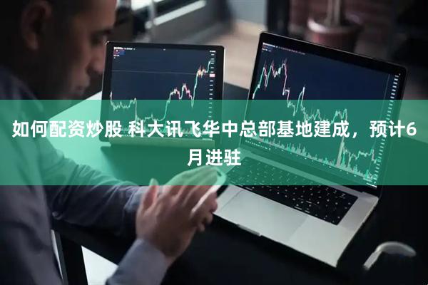 如何配资炒股 科大讯飞华中总部基地建成，预计6月进驻