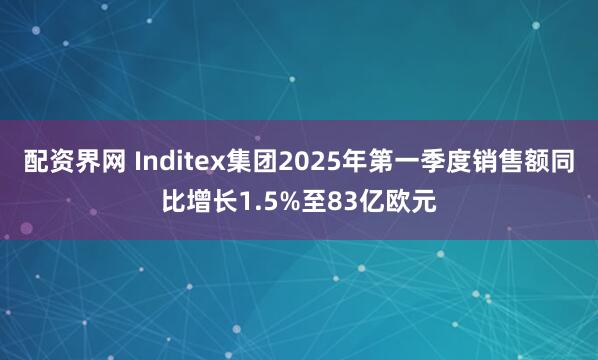 配资界网 Inditex集团2025年第一季度销售额同比增长1.5%至83亿欧元