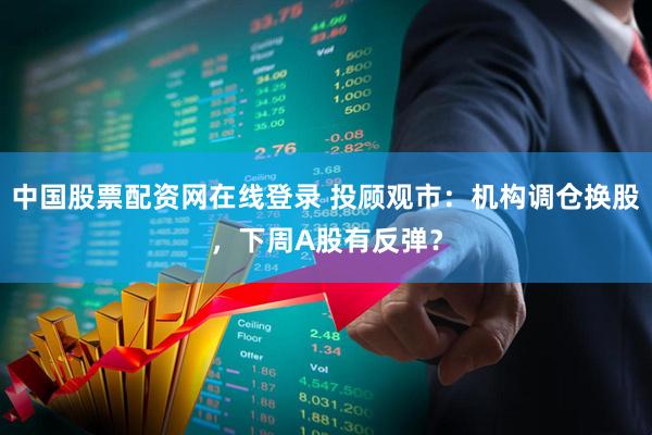 中国股票配资网在线登录 投顾观市：机构调仓换股，下周A股有反弹？