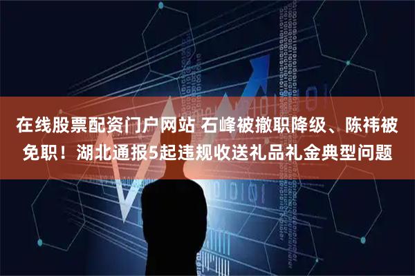 在线股票配资门户网站 石峰被撤职降级、陈祎被免职！湖北通报5起违规收送礼品礼金典型问题