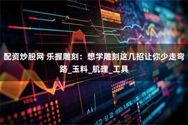 配资炒股网 乐握雕刻：想学雕刻这几招让你少走弯路_玉料_肌理_工具