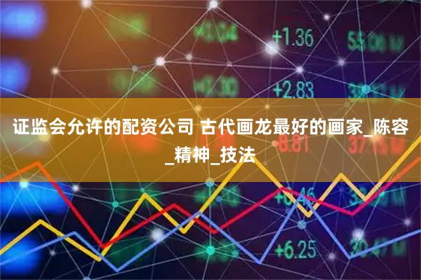 证监会允许的配资公司 古代画龙最好的画家_陈容_精神_技法