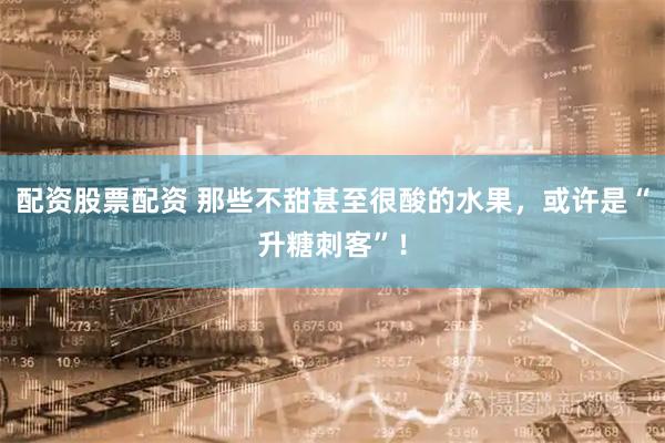 配资股票配资 那些不甜甚至很酸的水果，或许是“升糖刺客”！
