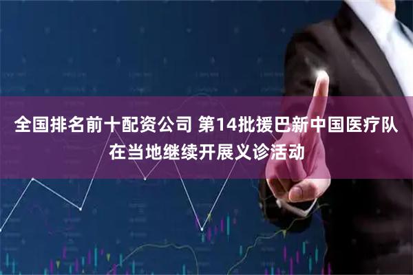 全国排名前十配资公司 第14批援巴新中国医疗队在当地继续开展义诊活动