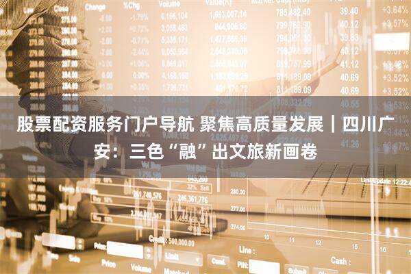 股票配资服务门户导航 聚焦高质量发展｜四川广安：三色“融”出文旅新画卷