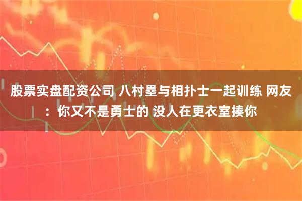 股票实盘配资公司 八村塁与相扑士一起训练 网友：你又不是勇士的 没人在更衣室揍你