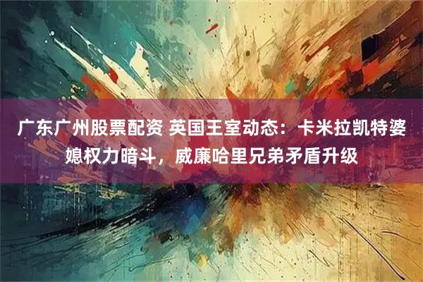 广东广州股票配资 英国王室动态:卡米拉凯特婆媳权力暗斗,威廉哈里兄弟矛盾升级