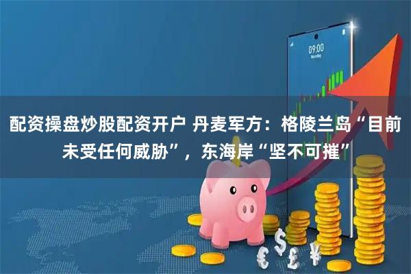 配资操盘炒股配资开户 丹麦军方:格陵兰岛“目前未受任何威胁”,东海岸“坚不可摧”