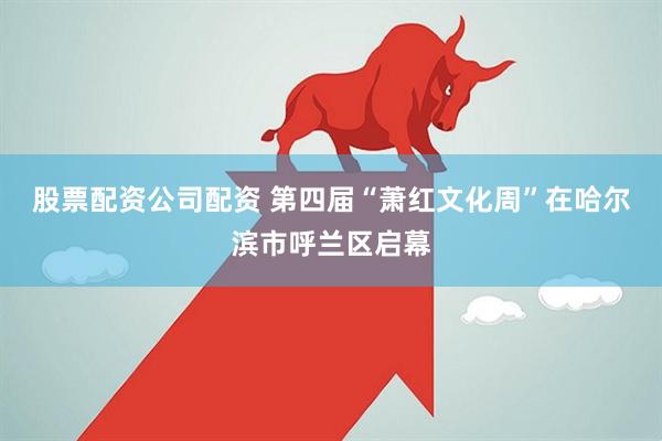 股票配资公司配资 第四届“萧红文化周”在哈尔滨市呼兰区启幕
