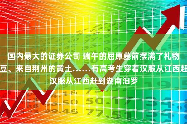 国内最大的证券公司 端午的屈原墓前摆满了礼物：粽子、拼豆、来自荆州的黄土……有高考生穿着汉服从江西赶到湖南汨罗