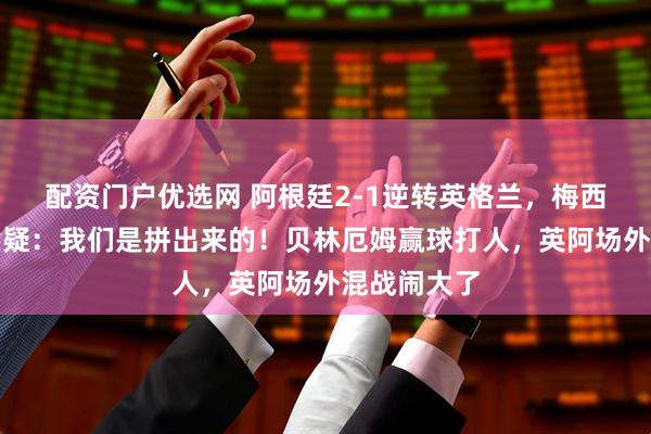 配资门户优选网 阿根廷2-1逆转英格兰，梅西硬刚保送质疑：我们是拼出来的！贝林厄姆赢球打人，英阿场外混战闹大了