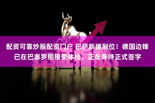 配资可靠炒股配资门户 巴萨新援到位！德国边锋已在巴塞罗那接受体检，正在等待正式签字
